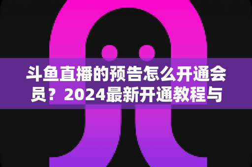 斗鱼直播的预告怎么开通会员？2024最新开通教程与会员权益全解析