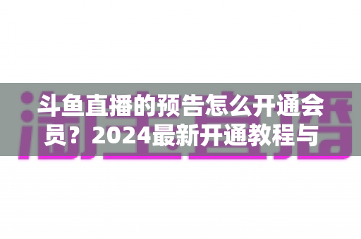 斗鱼直播的预告怎么开通会员？2024最新开通教程与会员权益全解析