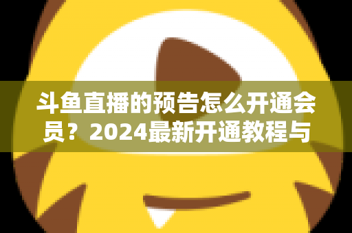 斗鱼直播的预告怎么开通会员？2024最新开通教程与会员权益全解析