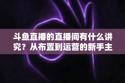 斗鱼直播的直播间有什么讲究？从布置到运营的新手主播全方位实战指南