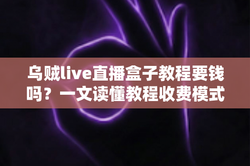 乌贼live直播盒子教程要钱吗？一文读懂教程收费模式与避坑指南