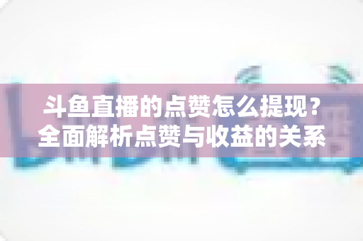 斗鱼直播的点赞怎么提现?全面解析点赞与收益的关系及正确变现指南 斗鱼直播的点赞怎么提现?全面解析点赞与收益的关系及正确变现指南