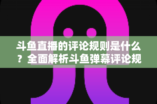 斗鱼直播的评论规则是什么？全面解析斗鱼弹幕评论规范、违规处罚与文明互动全指南