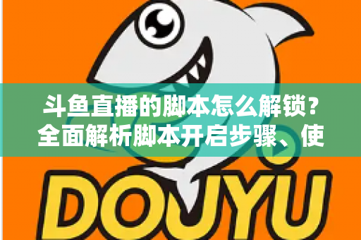 斗鱼直播的脚本怎么解锁？全面解析脚本开启步骤、使用技巧与合规避坑指南
