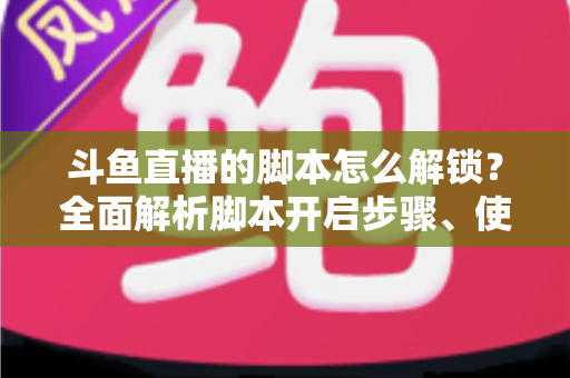斗鱼直播的脚本怎么解锁？全面解析脚本开启步骤、使用技巧与合规避坑指南