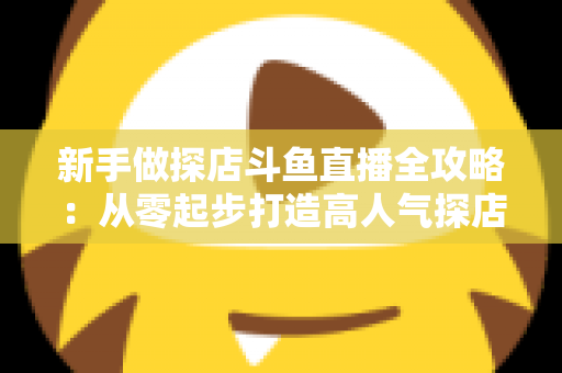 新手做探店斗鱼直播全攻略：从零起步打造高人气探店直播间的实战指南