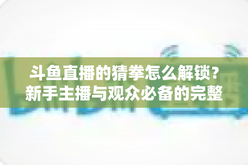 斗鱼直播的猜拳怎么解锁？新手主播与观众必备的完整开启攻略与玩法详解