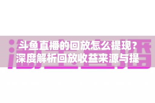 斗鱼直播的回放怎么提现？深度解析回放收益来源与提现全流程实用指南