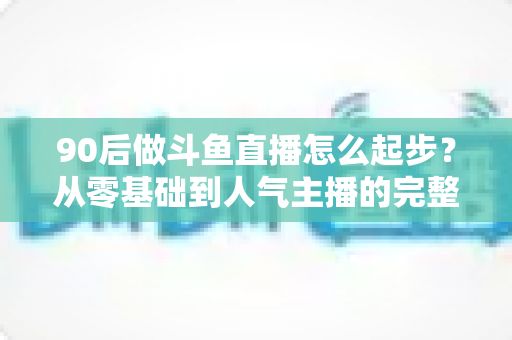 90后做斗鱼直播怎么起步?从零基础到人气主播的完整实战指南 90后做斗鱼直播怎么起步?从零基础到人气主播的完整实战指南