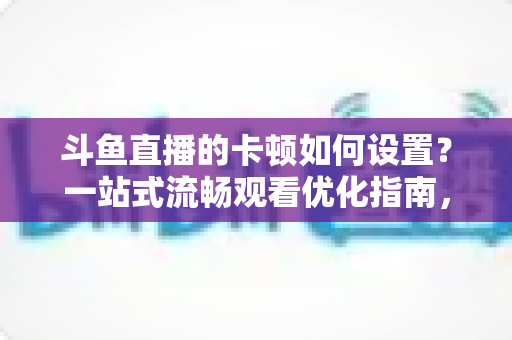 斗鱼直播的卡顿如何设置？一站式流畅观看优化指南，彻底告别卡屏缓冲烦恼