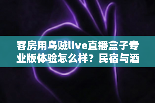 客房用乌贼live直播盒子专业版体验怎么样?民宿与酒店客房娱乐升级的深度评测指南 客房用乌贼live直播盒子专业版体验怎么样?民宿与酒店客房娱乐升级的深度评测指南