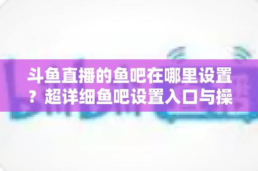 斗鱼直播的鱼吧在哪里设置？超详细鱼吧设置入口与操作教程全解析