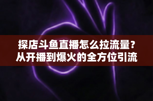 探店斗鱼直播怎么拉流量？从开播到爆火的全方位引流实战指南