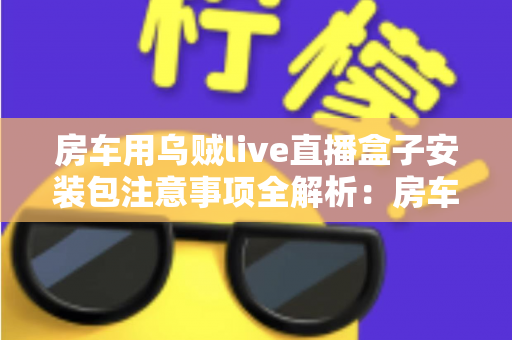 房车用乌贼live直播盒子安装包注意事项全解析:房车旅行直播新手必读的安全安装指南与避坑手册 房车用乌贼live直播盒子安装包注意事项全解析:房车旅行直播新手必读的安全安装指南与避坑手册