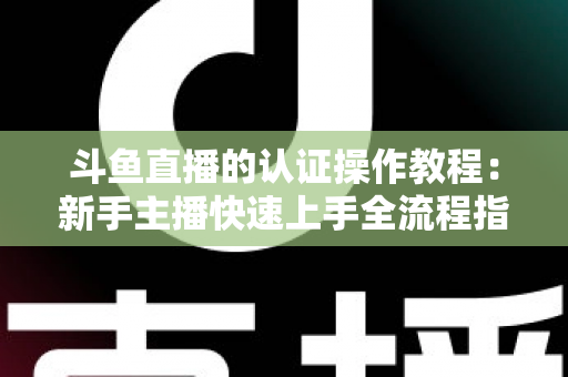 斗鱼直播的认证操作教程:新手主播快速上手全流程指南,轻松完成实名与主播认证 斗鱼直播的认证操作教程:新手主播快速上手全流程指南,轻松完成实名与主播认证