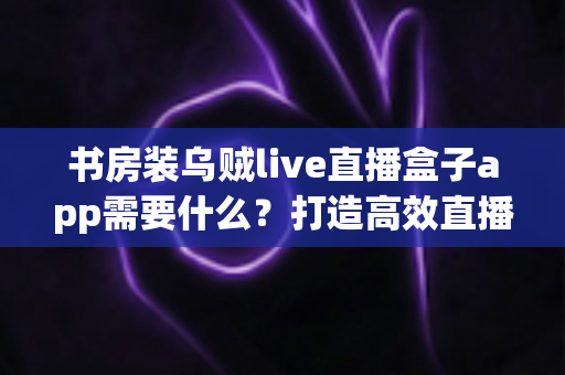 书房装乌贼live直播盒子app需要什么？打造高效直播空间的完整准备清单与实用指南