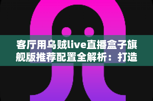 客厅用乌贼live直播盒子旗舰版推荐配置全解析:打造极致家庭影音娱乐中心 客厅用乌贼live直播盒子旗舰版推荐配置全解析:打造极致家庭影音娱乐中心