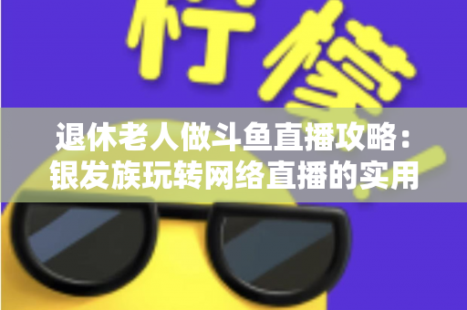 退休老人做斗鱼直播攻略：银发族玩转网络直播的实用宝典