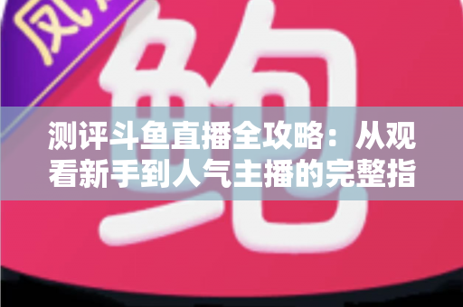 测评斗鱼直播全攻略：从观看新手到人气主播的完整指南