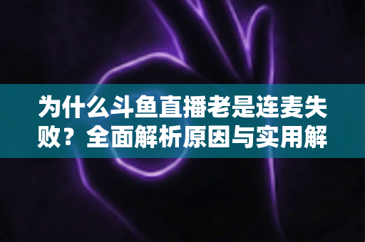 为什么斗鱼直播老是连麦失败？全面解析原因与实用解决方案指南