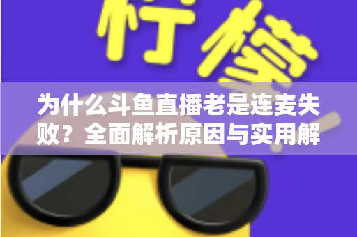 为什么斗鱼直播老是连麦失败？全面解析原因与实用解决方案指南