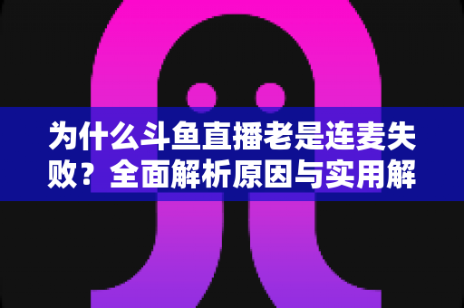 为什么斗鱼直播老是连麦失败？全面解析原因与实用解决方案指南