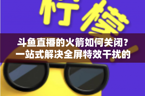 斗鱼直播的火箭如何关闭？一站式解决全屏特效干扰的完整操作指南