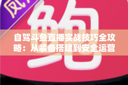 自驾斗鱼直播实战技巧全攻略:从装备搭建到安全运营的完整指南 自驾斗鱼直播实战技巧全攻略:从装备搭建到安全运营的完整指南