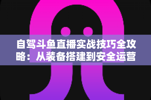 自驾斗鱼直播实战技巧全攻略：从装备搭建到安全运营的完整指南