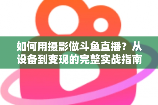 如何用摄影做斗鱼直播？从设备到变现的完整实战指南