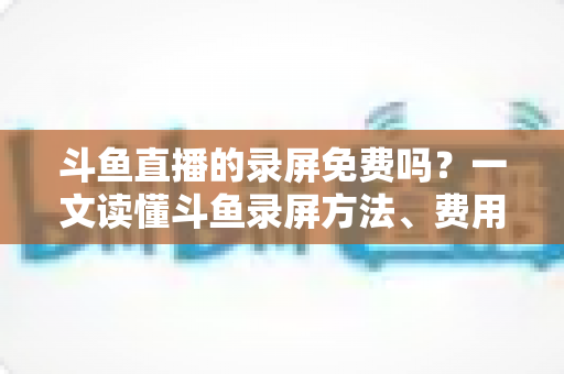 斗鱼直播的录屏免费吗?一文读懂斗鱼录屏方法、费用与注意事项(2025实用指南) 斗鱼直播的录屏免费吗?一文读懂斗鱼录屏方法、费用与注意事项(2025实用指南)