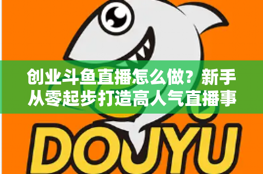 创业斗鱼直播怎么做?新手从零起步打造高人气直播事业的完整攻略 创业斗鱼直播怎么做?新手从零起步打造高人气直播事业的完整攻略