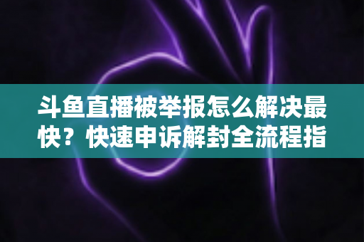 斗鱼直播被举报怎么解决最快？快速申诉解封全流程指南