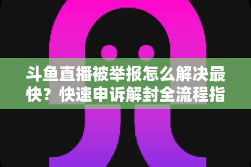 斗鱼直播被举报怎么解决最快？快速申诉解封全流程指南