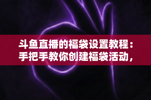 斗鱼直播的福袋设置教程：手把手教你创建福袋活动，轻松提升直播间人气与互动