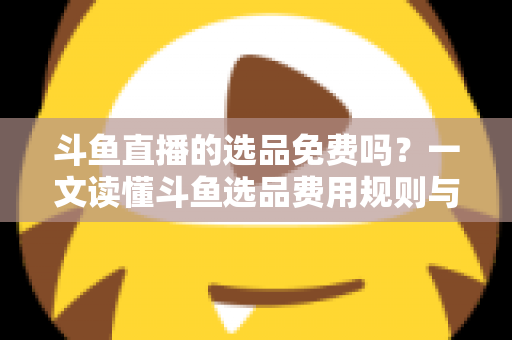 斗鱼直播的选品免费吗？一文读懂斗鱼选品费用规则与带货省钱攻略