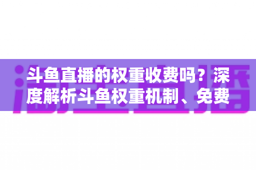 斗鱼直播的权重收费吗？深度解析斗鱼权重机制、免费提升技巧与常见误区