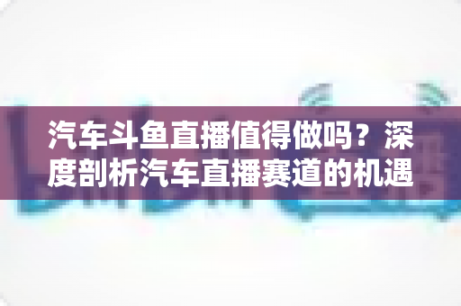汽车斗鱼直播值得做吗？深度剖析汽车直播赛道的机遇、变现与入局指南