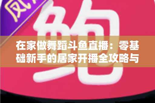 在家做舞蹈斗鱼直播：零基础新手的居家开播全攻略与涨粉变现指南