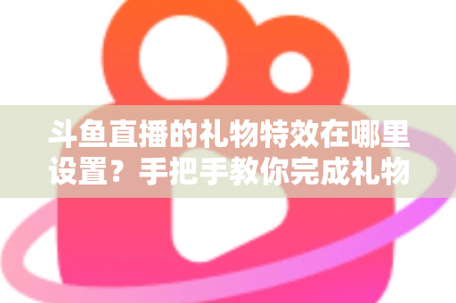斗鱼直播的礼物特效在哪里设置？手把手教你完成礼物特效配置与优化全攻略
