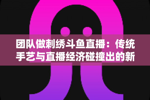 团队做刺绣斗鱼直播:传统手艺与直播经济碰撞出的新蓝海 团队做刺绣斗鱼直播:传统手艺与直播经济碰撞出的新蓝海