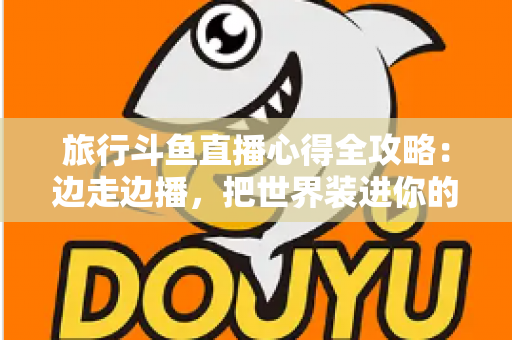 旅行斗鱼直播心得全攻略：边走边播，把世界装进你的直播间