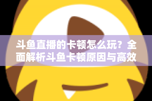 斗鱼直播的卡顿怎么玩？全面解析斗鱼卡顿原因与高效解决方案的实战指南