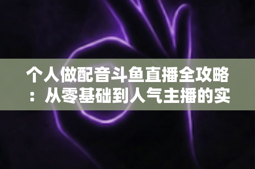个人做配音斗鱼直播全攻略：从零基础到人气主播的实战指南