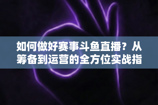 如何做好赛事斗鱼直播？从筹备到运营的全方位实战指南