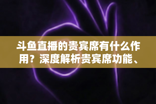 斗鱼直播的贵宾席有什么作用？深度解析贵宾席功能、专属权益与实际使用价值全攻略