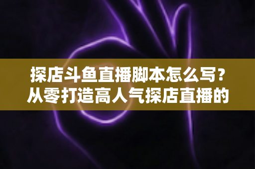 探店斗鱼直播脚本怎么写?从零打造高人气探店直播的完整脚本创作与实操指南 探店斗鱼直播脚本怎么写?从零打造高人气探店直播的完整脚本创作与实操指南