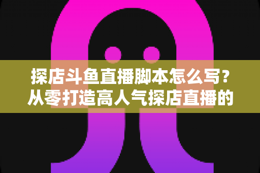探店斗鱼直播脚本怎么写？从零打造高人气探店直播的完整脚本创作与实操指南