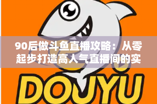 90后做斗鱼直播攻略：从零起步打造高人气直播间的实战指南
