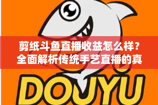剪纸斗鱼直播收益怎么样?全面解析传统手艺直播的真实收入与变现之路 剪纸斗鱼直播收益怎么样?全面解析传统手艺直播的真实收入与变现之路